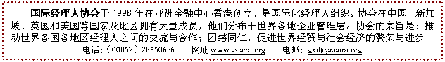 文本框: 國際經(jīng)理人協(xié)會于1998年在亞洲金融中心香港創(chuàng)立,是國際化經(jīng)理人組織。協(xié)會在中國、新加坡、英國和美國等國家及地區(qū)擁有大量成員,他們分布于世界各地企業(yè)管理層。協(xié)會的宗旨是:推動世界各國各地區(qū)經(jīng)理人之間的交流與合作;團結同仁,促進世界經(jīng)貿(mào)與社會經(jīng)濟的繁榮與進步!
電話:(00852)28650686 網(wǎng)址:www.asiami.org 電郵:gkd@asiami.org